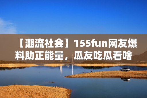 【潮流社会】155fun网友爆料助正能量，瓜友吃瓜看啥？