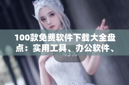 100款免费软件下载大全盘点：实用工具、办公软件、学习辅助一网打尽