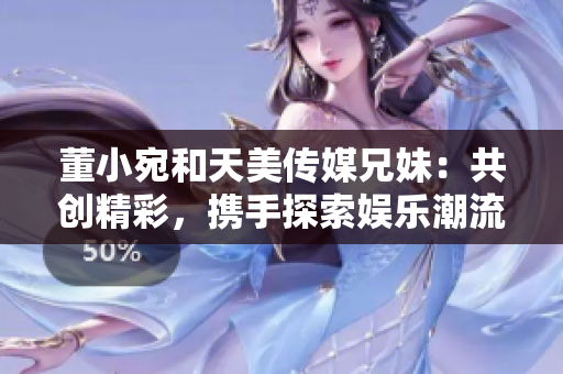 董小宛和天美传媒兄妹：共创精彩，携手探索娱乐潮流