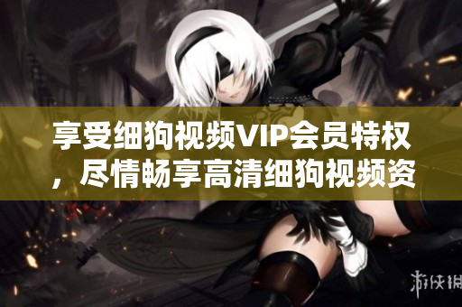 享受细狗视频VIP会员特权，尽情畅享高清细狗视频资源