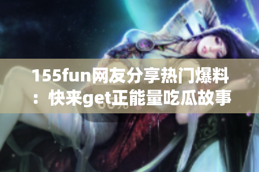 155fun网友分享热门爆料：快来get正能量吃瓜故事!