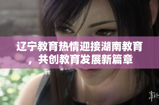辽宁教育热情迎接湖南教育，共创教育发展新篇章