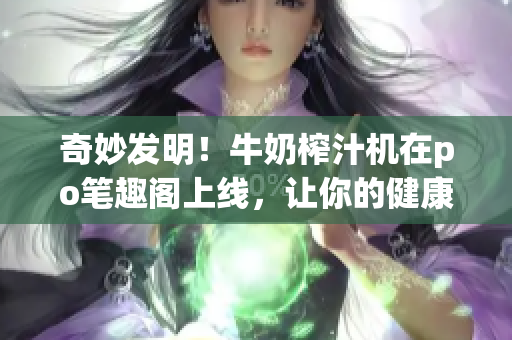 奇妙发明！牛奶榨汁机在po笔趣阁上线，让你的健康生活更便捷！