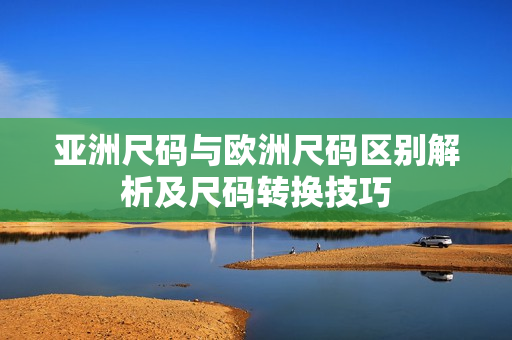 亚洲尺码与欧洲尺码区别解析及尺码转换技巧
