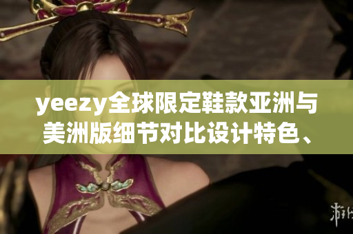 yeezy全球限定鞋款亚洲与美洲版细节对比设计特色、发售信息和购买渠道
