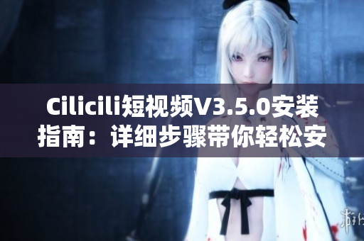Cilicili短视频V3.5.0安装指南：详细步骤带你轻松安装