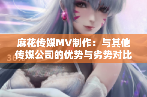 麻花传媒MV制作：与其他传媒公司的优势与劣势对比，谁会领先？