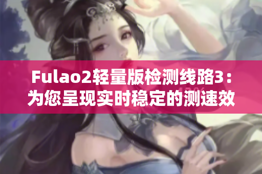 Fulao2轻量版检测线路3：为您呈现实时稳定的测速效果