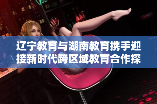 辽宁教育与湖南教育携手迎接新时代跨区域教育合作探索