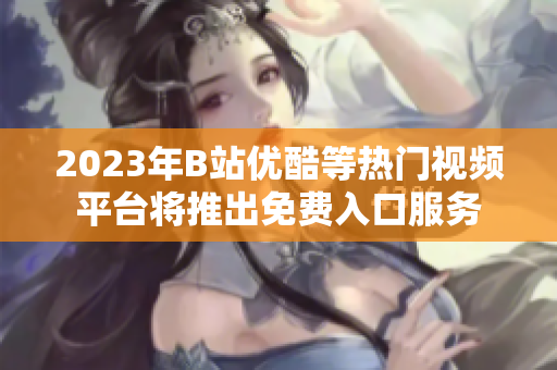 2023年B站优酷等热门视频平台将推出免费入口服务
