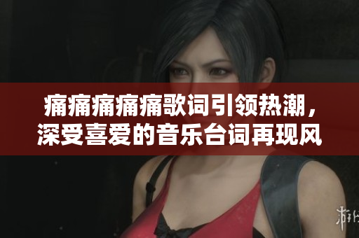 痛痛痛痛痛歌词引领热潮，深受喜爱的音乐台词再现风采