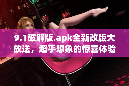 9.1破解版.apk全新改版大放送，超乎想象的惊喜体验火爆来袭