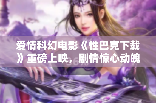 爱情科幻电影《性巴克下载》重磅上映，剧情惊心动魄 