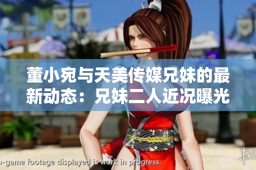 董小宛与天美传媒兄妹的最新动态：兄妹二人近况曝光！