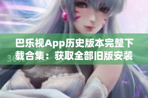 巴乐视App历史版本完整下载合集：获取全部旧版安装包