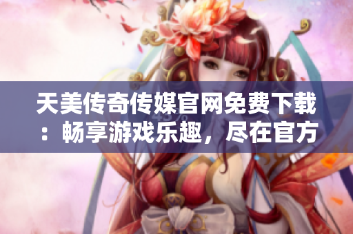 天美传奇传媒官网免费下载：畅享游戏乐趣，尽在官方网站