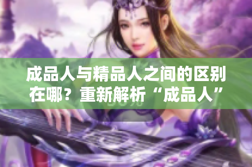 成品人与精品人之间的区别在哪？重新解析“成品人”和“精品人”的不同点