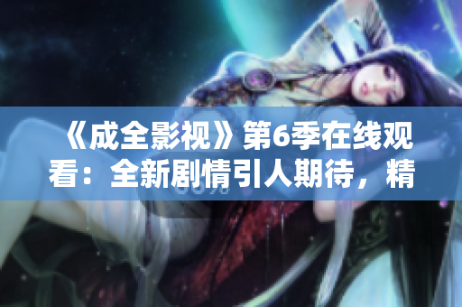 《成全影视》第6季在线观看：全新剧情引人期待，精彩不容错过