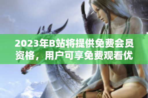2023年B站将提供免费会员资格，用户可享免费观看优质内容