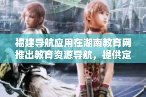 福建导航应用在湖南教育网推出教育资源导航，提供定制化服务