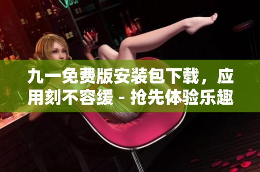 九一免费版安装包下载，应用刻不容缓 - 抢先体验乐趣大升级
