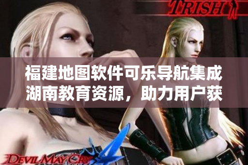 福建地图软件可乐导航集成湖南教育资源，助力用户获取精准导航指引