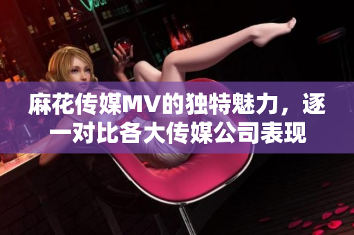 麻花传媒MV的独特魅力，逐一对比各大传媒公司表现