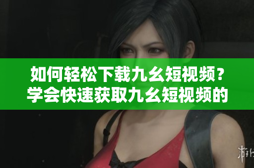 如何轻松下载九幺短视频？学会快速获取九幺短视频的方法！