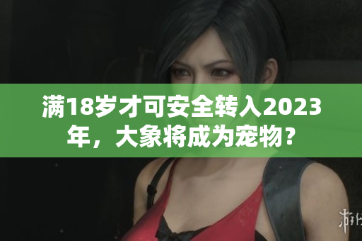 满18岁才可安全转入2023年，大象将成为宠物？