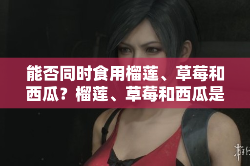能否同时食用榴莲、草莓和西瓜？榴莲、草莓和西瓜是否能够混搭食用？
