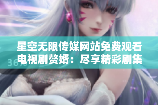 星空无限传媒网站免费观看电视剧赘婿：尽享精彩剧集，随时随地畅享视听盛宴