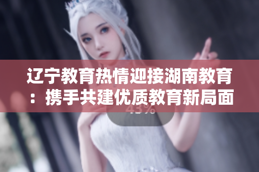 辽宁教育热情迎接湖南教育：携手共建优质教育新局面