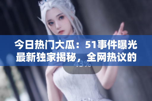 今日热门大瓜：51事件曝光最新独家揭秘，全网热议的瓜来了