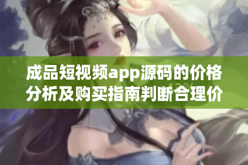 成品短视频app源码的价格分析及购买指南判断合理价格,选购最优方案