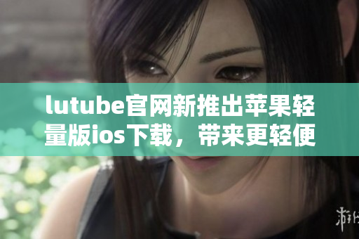 lutube官网新推出苹果轻量版ios下载，带来更轻便畅快的使用体验