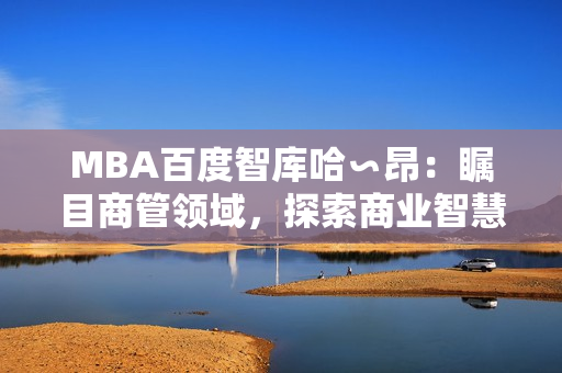 MBA百度智库哈∽昂：瞩目商管领域，探索商业智慧