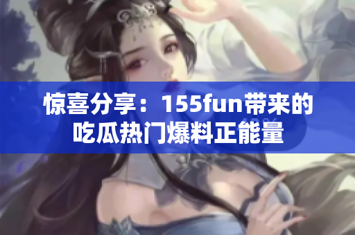 惊喜分享：155fun带来的吃瓜热门爆料正能量