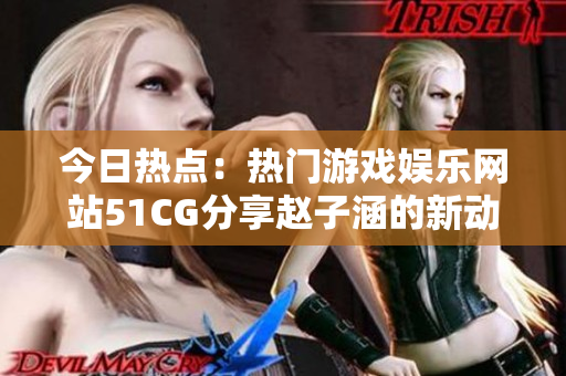 今日热点：热门游戏娱乐网站51CG分享赵子涵的新动态