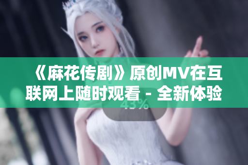 《麻花传剧》原创MV在互联网上随时观看 - 全新体验！