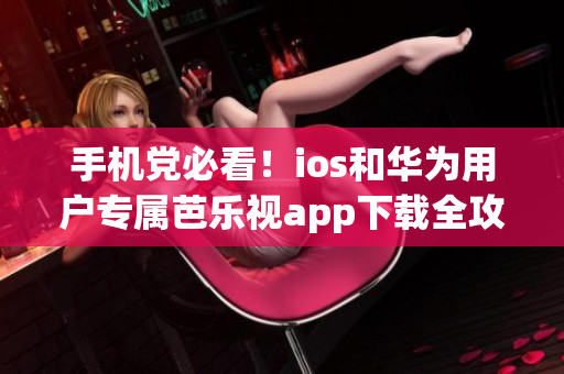 手机党必看！ios和华为用户专属芭乐视app下载全攻略