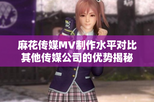 麻花传媒MV制作水平对比其他传媒公司的优势揭秘