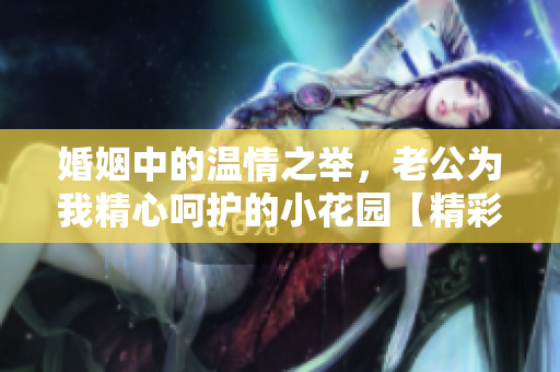 婚姻中的温情之举，老公为我精心呵护的小花园【精彩评论】