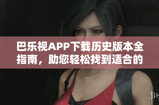 巴乐视APP下载历史版本全指南，助您轻松找到适合的旧版软件