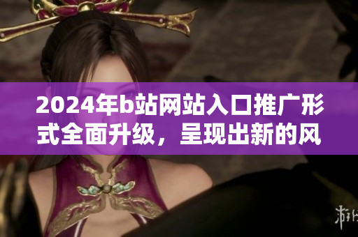 2024年b站网站入口推广形式全面升级，呈现出新的风貌