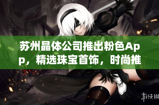 苏州晶体公司推出粉色App，精选珠宝首饰，时尚推荐不容错过