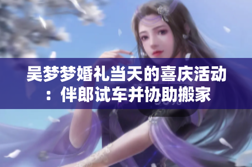 吴梦梦婚礼当天的喜庆活动：伴郎试车并协助搬家