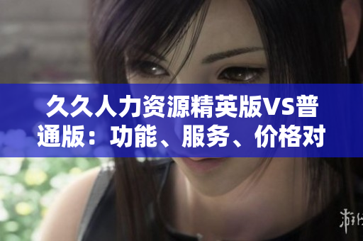 久久人力资源精英版VS普通版：功能、服务、价格对比全解析