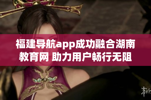 福建导航app成功融合湖南教育网 助力用户畅行无阻