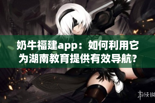 奶牛福建app：如何利用它为湖南教育提供有效导航？