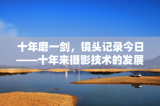 十年磨一剑，镜头记录今日——十年来摄影技术的发展与创新